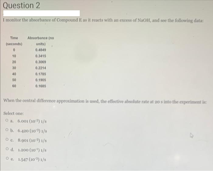 Question 2
I monitor the absorbance of Compound E as it reacts with an excess of NaOH, and see the following data:
Time
Absorbance (no
(seconds)
units)
0.4849
10
0.3415
20
0.3069
30
0.2214
40
0.1785
50
0.1905
60
0.1685
When the central difference approximation is used, the effective absolute rate at 20 s into the experiment is
Select one:
O a. 6.001 (10) 1/s
O b. 6.420 (10) 1/s
Oc. 8.901 (103) 1/s
O d. 1.200 (10') 1/8
O e. 1.547 (103) 1/s
