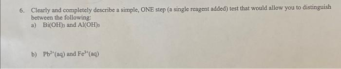 6. Clearly and completely describe a simple, ONE step (a single reagent added) test that would allow you to distinguish
between the following:
a) Bi(OH)s and Al(OH))
b) Pb"(aq) and Fe"(aq)
