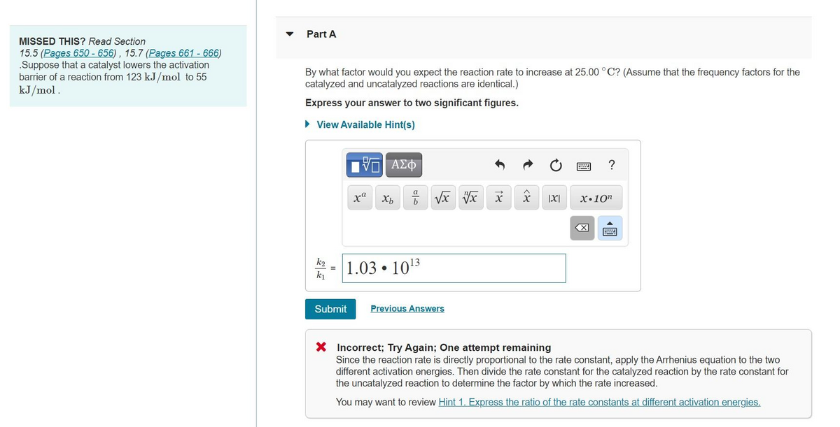 Part A
MISSED THIS? Read Section
15.5 (Pages 650 - 656), 15.7 (Pages 661 - 666)
.Suppose that a catalyst lowers the activation
barrier of a reaction from 123 kJ/mol to 55
kJ/mol.
By what factor would you expect the reaction rate to increase at 25.00 ° C? (Assume that the frequency factors for the
catalyzed and uncatalyzed reactions are identical.)
Express your answer to two significant figures.
> View Available Hint(s)
?
|X|
X•10n
k2
1.03 • 1013
k1
Submit
Previous Answers
X Incorrect; Try Again; One attempt remaining
Since the reaction rate is directly proportional to the rate constant, apply the Arrhenius equation to the two
different activation energies. Then divide the rate constant for the catalyzed reaction by the rate constant for
the uncatalyzed reaction to determine the factor by which the rate increased.
You may want to review Hint 1. Express the ratio of the rate constants at different activation energies.
國
國
