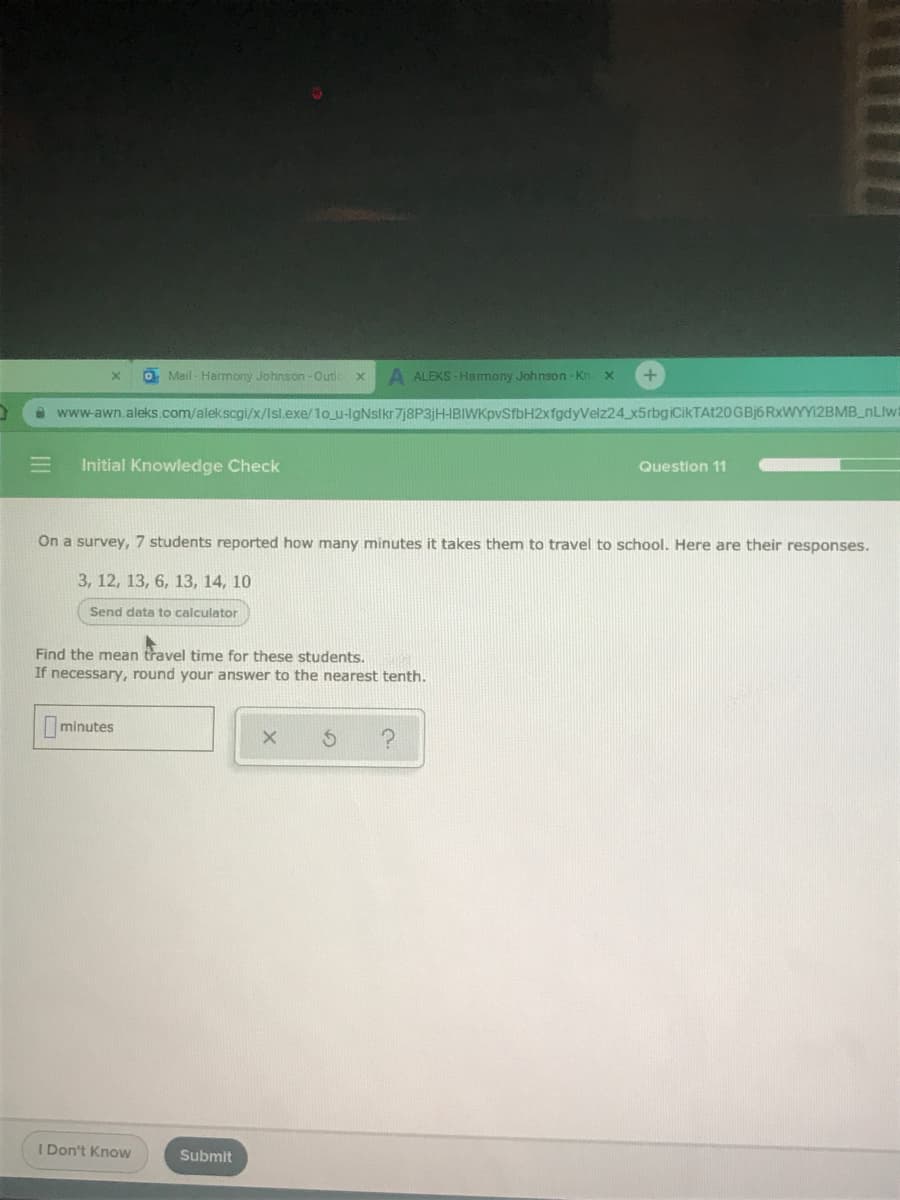 O Mail - Harmony Johnson -Outlo
A ALEKS - Hamony Johnson - Kn
www-awn.aleks.com/alekscgi/x/lsl.exe/1o u-lgNslkr 7j8P3jH-IBIWKpvSfbH2xfgdyVelz24 x5rbgiCikTAt20GBj6RxWYY12BMB_nLlwt
Initial Knowledge Check
Question 11
On a survey, 7 students reported how many minutes it takes them to travel to school. Here are their responses.
3, 12, 13, 6, 13, 14, 10
Send data to calculator
Find the mean travel time for these students.
If necessary, round your answer to the nearest tenth.
minutes
I Don't Know
Submit
II

