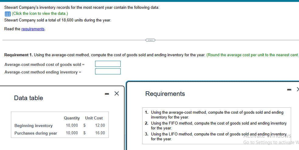 Stewart Company's inventory records for the most recent year contain the following data:
(Click the icon to view the data.)
Stewart Company sold a total of 18,600 units during the year.
Read the requirements.
Requirement 1. Using the average-cost method, compute the cost of goods sold and ending inventory for the year. (Round the average cost per unit to the nearest cent.
Average-cost method cost of goods sold =
Average-cost method ending inventory =
Data table
Beginning inventory
Purchases during year
Quantity Unit Cost
10,000 $ 12.00
10,000 $
16.00
(…)
X
Requirements
1. Using the average-cost method, compute the cost of goods sold and ending
inventory for the year.
2. Using the FIFO method, compute the cost of goods sold and ending inventory
for the year.
3. Using the LIFO method, compute the cost of goods sold and ending inventorys
for the year.
Go to Settings to activate W