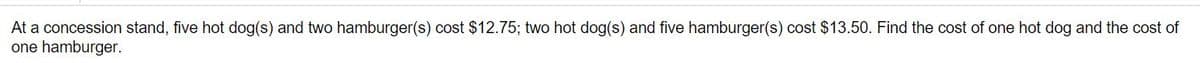 At a concession stand, five hot dog(s) and two hamburger(s) cost $12.75; two hot dog(s) and five hamburger(s) cost $13.50. Find the cost of one hot dog and the cost of
one hamburger.

