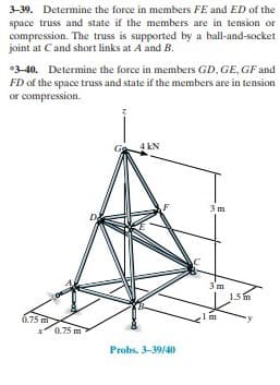 3-39. Determine the force in members FE and ED of the
space truss and state if the members are in tension or
compression. The truss is supported by a ball-and-socket
joint at Cand short links at A and B.
*3-40. Determine the force in members GD, GE, GF and
FD of the space truss and state if the members are in tension
or compression.
4 kN
3 m
D
3'm
15m
m
6.75 m
x0.75 m
Probs. 3-39/40
