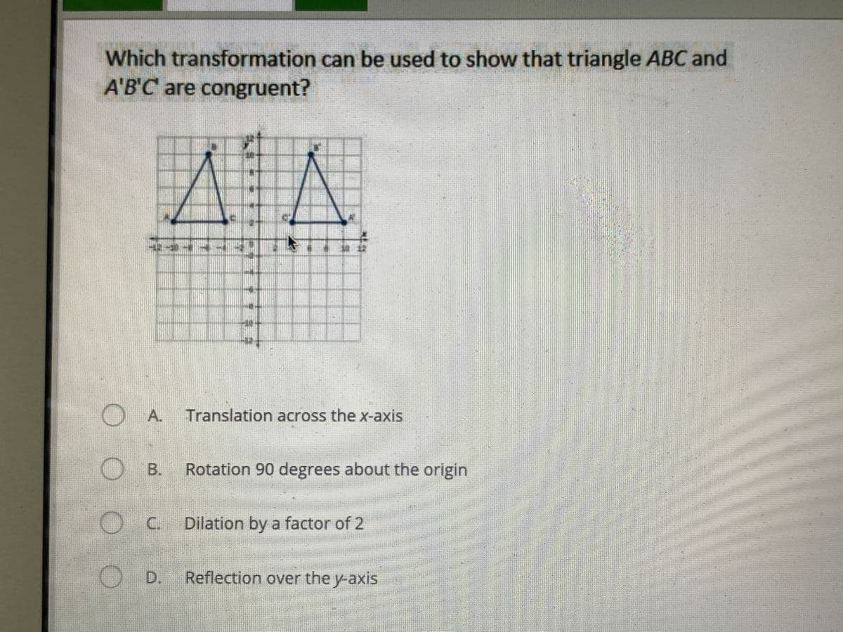 Which transformation can be used to show that triangle ABC and
A'B'C are congruent?
) A. Translation across the x-axis
OB.
Rotation 90 degrees about the origin
C Dilation by a factor of 2
D.
Reflection over the y-axis
