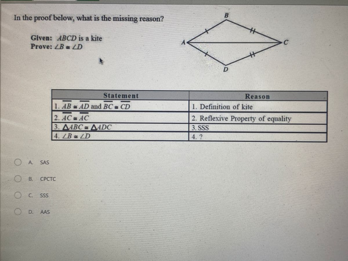 In the proof below, what is the missing reason?
Given: ABCD is a kite
Prove: ZB - LD
D.
Statement
Reason
1. AB AD and BC CD
1. Definition of kite
2. AC AC
3. ДАВС ДADC
2. Reflexive Property of equality
3. SSS
4.?
OA.
SAS
O B.
СРСТС
C.
SS
OD.
AAS
