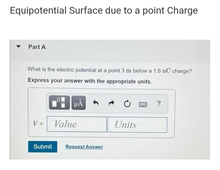 Equipotential Surface due to a point Charge
Part A
What is the electric potential at a point 3 m below a 1.6 nC charge?
Express your answer with the appropriate units.
µA
?
V =
Value
Units
%3D
Submit
Request Answer
