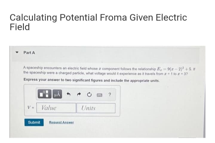 Calculating Potential Froma Given Electric
Field
Part A
A spaceship encounters an electric field whose z component follows the relationship E, 9(z-2)2 +5. If
the spaceship were a charged particle, what voltage would it experience as it travels from a 1 to r = 37
Express your answer to two significant figures and include the appropriate units.
?
V- Value
Units
Submit
Request Answer
