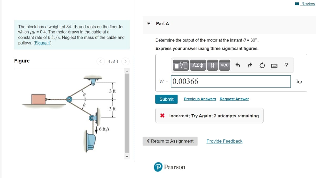 I Review
Part A
The block has a weight of 84 lb and rests on the floor for
which uk = 0.4. The motor draws in the cable at a
constant rate of 6 ft/s. Neglect the mass of the cable and
pulleys. (Figure 1)
Determine the output of the motor at the instant 0 = 30°.
Express your answer using three significant figures.
Figure
< 1 of 1
vec
?
W = 0.00366
hp
3 ft
Submit
Previous Answers Request Answer
3 ft
X Incorrect; Try Again; 2 attempts remaining
6 ft/s
< Return to Assignment
Provide Feedback
P Pearson
