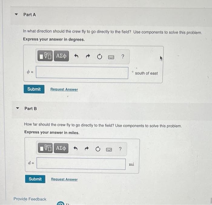 Part A
In what direction should the crew fly to go directly to the field? Use components to solve this problem.
Express your answer in degrees.
?
south of east
Submit
Request Answer
Part B
How far should the crew fly to go directly to the field? Use components to solve this problem.
Express your answer in miles.
VO AEO
?
d%3=
mi
Submit
Request Answer
Provide Feedback
