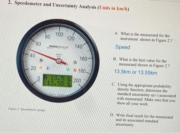 2. Speedometer and Uncertainty Analysis (Units in km/h)
A. What is the measurand for the
100
80
120
instrument shown in Figure 2.?
60
140
Speed
motocadoat
40
B. What is the best value for the
measurand shown in Figure 2.?
160
20
1A 180.
13.5km or 13.55km
ON 13.5
13.55
200
C. Using the appropriate probability
density function, determine the
standard uncertainty u(v) associated
with measurand. Make sure that you
show all your work.
Figure 2. Speedometer gauge.
D. Write final result for the measurand
and its associated standard
uncertainty.
