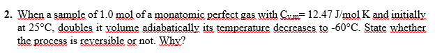 2. When a sample of 1.0 mol of a monatomic perfect gas with Cm- 12.47 J/mol K and initially
at 25°C, doubles it yolume adiabatically its temperature decreases to -60°C. State whether
the process is rexersible or not. Why?
