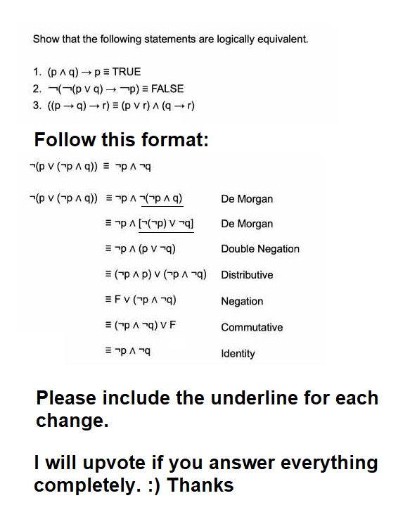 Show that the following statements are logically equivalent.
1. (p Aq) → p = TRUE
2.((pv q) →→→p) = FALSE
3. ((p →q) →r) = (pvr) ^ (q + r)
Follow this format:
-(p V (~p ^ q)) = "p ^ ¬q
(p V (гp ^ q)) = p ^ 7(7p ^g)
= p ^ [(p) V7q]
= ¯p ^ (pvq)
=(¯p ^p) v (p ^ q) Distributive
=FV ("PA¹q)
Negation
= (p ^ "q) v F
Commutative
De Morgan
De Morgan
Double Negation
= ¬p ^ "q
Identity
Please include the underline for each
change.
I will upvote if you answer everything
completely. :) Thanks