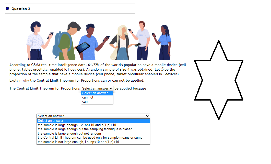 Question 2
KY
According to GSMA real-time intelligence data, 61.22% of the world's population have a mobile device (cell
phone, tablet orcellular enabled loT devices). A random sample of size 4 was obtained. Let > be the
proportion of the sample that have a mobile device (cell phone, tablet orcellular enabled loT devices).
Explain why the Central Limit Theorem for Proportions can or can not be applied:
The Central Limit Theorem for Proportions
Select an answer be applied because
Select an answer
can not
can
Select an answer
Select an answer
the sample is large enough, i.e. np>10 and n(1-p)>10
the sample is large enough but the sampling technique is biased
the sample is large enough but not random
the Central Limit Theorem can be used only for sample means or sums
the sample is not large enough, i.e. np<10 or n(1-p)<10