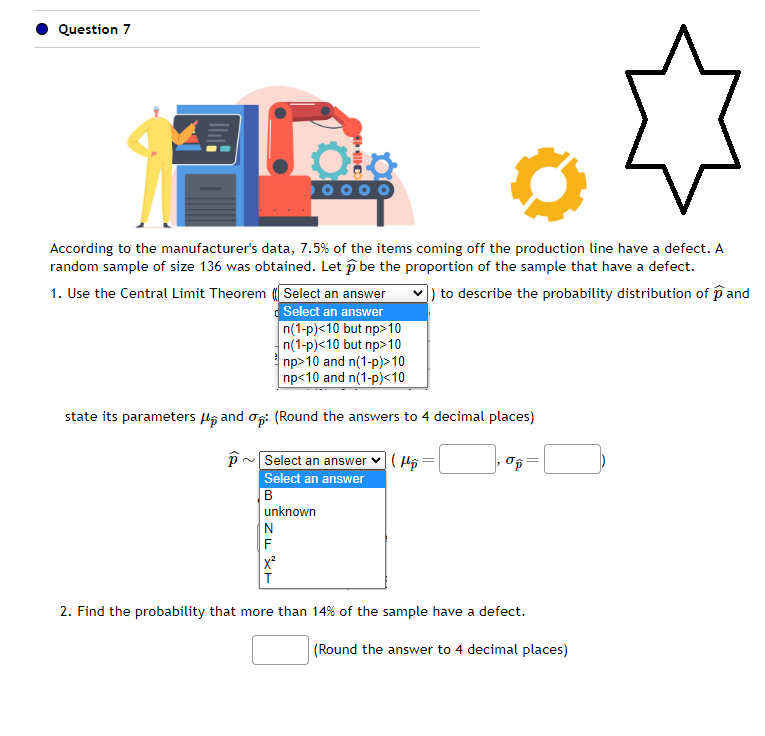 Question 7
M(C)
According to the manufacturer's data, 7.5% of the items coming off the production line have a defect. A
random sample of size 136 was obtained. Let p be the proportion of the sample that have a defect.
1. Use the Central Limit Theorem
]) to describe the probability distribution of pand
Select an answer
Select an answer
n(1-p)<10 but np>10
n(1-p)<10 but np>10
np>10 and n(1-p)>10
np<10 and n(1-p)<10
state its parameters and op: (Round the answers to 4 decimal places)
P
(H₂)
Select an answer
Select an answer
B
unknown
N
F
X²
T
2. Find the probability that more than 14% of the sample have a defect.
(Round the answer to 4 decimal places)