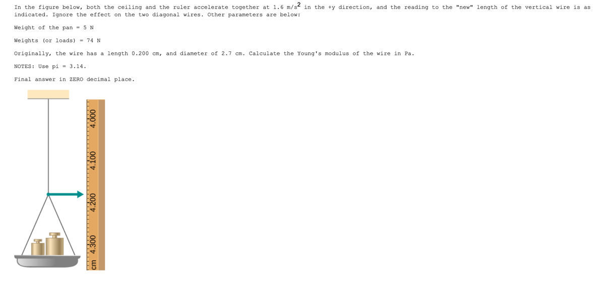 In the figure below, both the ceiling and the ruler accelerate together at 1.6 m/s2 in the +y direction, and the reading to the "new" length of the vertical wire is as
indicated. Ignore the effect on the two diagonal wires. Other parameters are below:
Weight of the pan = 5 N
Weights (or loads) = 74 N
Originally, the wire has a length 0.200 cm, and diameter of 2.7 cm. Calculate the Young's modulus of the wire in Pa.
NOTES: Use pi = 3.14.
Final answer in ZERO decimal place.
4.000
4.100
4.200
4.300
cm