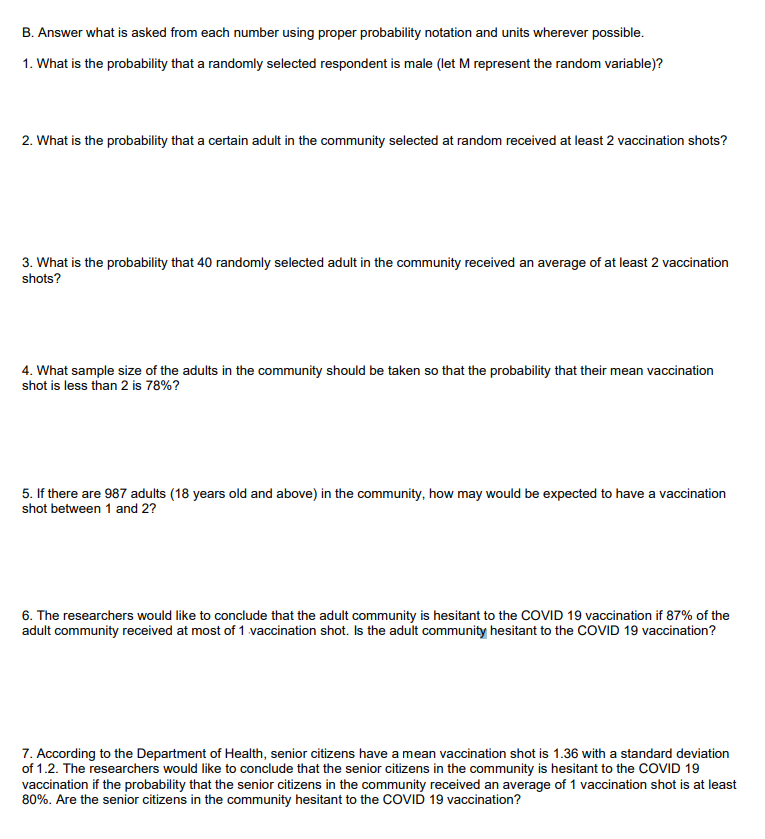 B. Answer what is asked from each number using proper probability notation and units wherever possible.
1. What is the probability that a randomly selected respondent is male (let M represent the random variable)?
2. What is the probability that a certain adult in the community selected at random received at least 2 vaccination shots?
3. What is the probability that 40 randomly selected adult in the community received an average of at least 2 vaccination
shots?
4. What sample size of the adults in the community should be taken so that the probability that their mean vaccination
shot is less than 2 is 78%?
5. If there are 987 adults (18 years old and above) in the community, how may would be expected to have a vaccination
shot between 1 and 2?
6. The researchers would like to conclude that the adult community is hesitant to the COVID 19 vaccination if 87% of the
adult community received at most of 1 vaccination shot. Is the adult community hesitant to the COVID 19 vaccination?
7. According to the Department of Health, senior citizens have a mean vaccination shot is 1.36 with a standard deviation
of 1.2. The researchers would like to conclude that the senior citizens in the community is hesitant to the COVID 19
vaccination if the probability that the senior citizens in the community received an average of 1 vaccination shot is at least
80%. Are the senior citizens in the community hesitant to the COVID 19 vaccination?