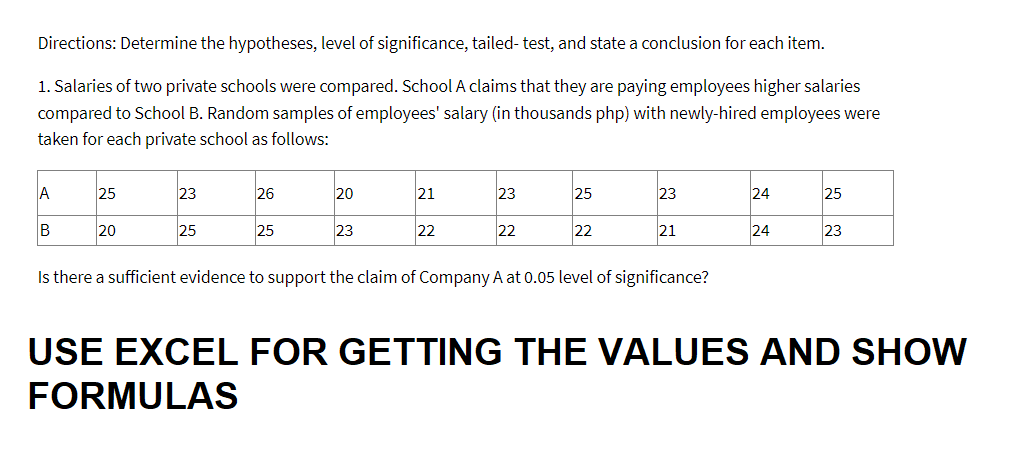 Directions: Determine the hypotheses, level of significance, tailed- test, and state a conclusion for each item.
1. Salaries of two private schools were compared. School A claims that they are paying employees higher salaries
compared to School B. Random samples of employees' salary (in thousands php) with newly-hired employees were
taken for each private school as follows:
A
B
25
20
23
25
26
25
20
23
21
22
23
22
25
22
23
21
Is there a sufficient evidence to support the claim of Company A at 0.05 level of significance?
24
24
25
23
USE EXCEL FOR GETTING THE VALUES AND SHOW
FORMULAS