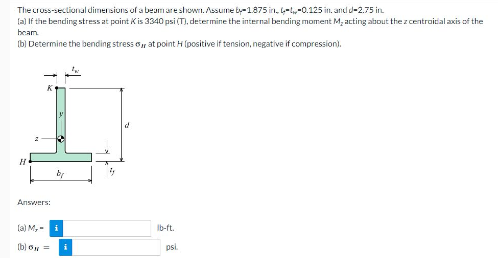 The cross-sectional dimensions of a beam are shown. Assume b-1.875 in., t-tw-0.125 in. and d=2.75 in.
(a) If the bending stress at point K is 3340 psi (T), determine the internal bending moment M₂ acting about the z centroidal axis of the
beam.
(b) Determine the bending stress o, at point H (positive if tension, negative if compression).
H
K
Answers:
bf
(a) M₂ = i
(b) σH =
tw
lb-ft.
psi.