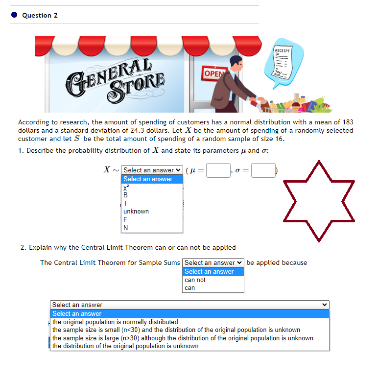 Question 2
GENERAL
STORE
X
According to research, the amount of spending of customers has a normal distribution with a mean of 183
dollars and a standard deviation of 24.3 dollars. Let X be the amount of spending of a randomly selected
customer and let S be the total amount of spending of a random sample of size 16.
1. Describe the probability distribution of X and state its parameters μ and σ:
Select an answer:
Select an answer
X²
B
T
OPEN
unknown
F
N
σ=
RECEIPT
2. Explain why the Central Limit Theorem can or can not be applied
The Central Limit Theorem for Sample Sums
Select an answer
Select an answer
can not
can
be applied because
Select an answer
Select an answer
the original population is normally distributed
the sample size is small (n<30) and the distribution of the original population is unknown
the sample size is large (n>30) although the distribution of the original population is unknown
the distribution of the original population is unknown