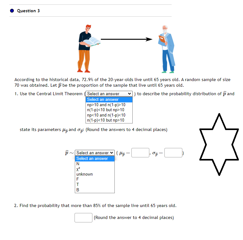 Question 3
According to the historical data, 72.9% of the 20-year-olds live until 65 years old. A random sample of size
70 was obtained. Let be the proportion of the sample that live until 65 years old.
) to describe the probability distribution of pand
1. Use the Central Limit Theorem (Select an answer
Select an answer
np>10 and n(1-p)>10
n(1-p)<10 but np>10
np<10 and n(1-p)<10
n(1-p)<10 but np>10
state its parameters and op: (Round the answers to 4 decimal places)
p~ Select an answer
Select an answer
N
X²
unknown
F
T
B
(H₂
3
op=
2. Find the probability that more than 85% of the sample live until 65 years old.
(Round the answer to 4 decimal places)