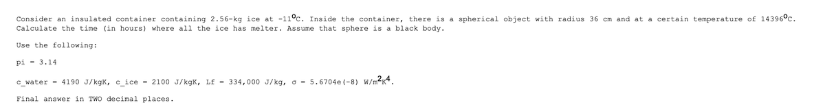 Consider an insulated container containing 2.56-kg ice at -11°c. Inside the container, there is a spherical object with radius 36 cm and at a certain temperature of 14396°C.
Calculate the time (in hours) where all the ice has melter. Assume that sphere is a black body.
Use the following:
pi= 3.14
c_water = 4190 J/kgk, c_ice = 2100 J/kgK, Lf = 334,000 J/kg, o = 5.6704e (-8) W/m²K4.
Final answer in TWO decimal places.