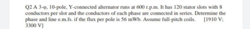 Q2 A 3-p, 10-pole, Y-connected alternator runs at 600 r.p.m. It has 120 stator slots with 8
conductors per slot and the conductors of each phase are connected in series. Determine the
phase and line e.m.fs. if the flux per pole is 56 mWb. Assume full-pitch coils. [1910 V;
3300 V]
