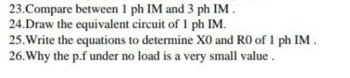 23.Compare between 1 ph IM and 3 ph IM.
24.Draw the equivalent circuit of 1 ph IM.
25.Write the equations to determine X0 and RO of 1 ph IM.
26. Why the p.f under no load is a very small value.
