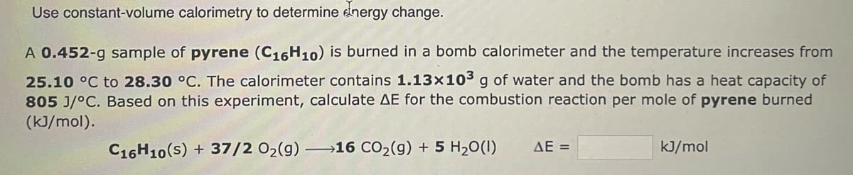 Use constant-volume calorimetry to determine energy change.
A 0.452-g sample of pyrene (C₁6H10) is burned in a bomb calorimeter and the temperature increases from
25.10 °C to 28.30 °C. The calorimeter contains 1.13x10³ g of water and the bomb has a heat capacity of
805 J/°C. Based on this experiment, calculate AE for the combustion reaction per mole of pyrene burned
(kJ/mol).
C16H10(s) + 37/2 O₂(g) →→→16 CO₂(g) + 5 H₂O(1)
AE =
kJ/mol