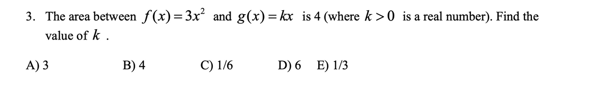 3. The area between f(x) = 3x and g(x) = kx is 4 (where k >0 is a real number). Find the
%3D
value of k .
A) 3
B) 4
C) 1/6
D) 6 E) 1/3
