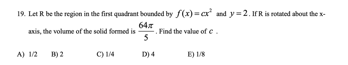 19. Let R be the region in the first quadrant bounded by f(x) = cx“ and y=2. If R is rotated about the x-
64л
. Find the value of c .
5
axis, the volume of the solid formed is
A) 1/2
В) 2
C) 1/4
D) 4
E) 1/8
