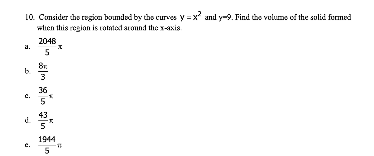 10. Consider the region bounded by the curves y = x and y=9. Find the volume of the solid formed
when this region is rotated around the x-axis.
2048
а.
8T
b.
3
36
c.
- Tt
5
43
d.
1944
е.
