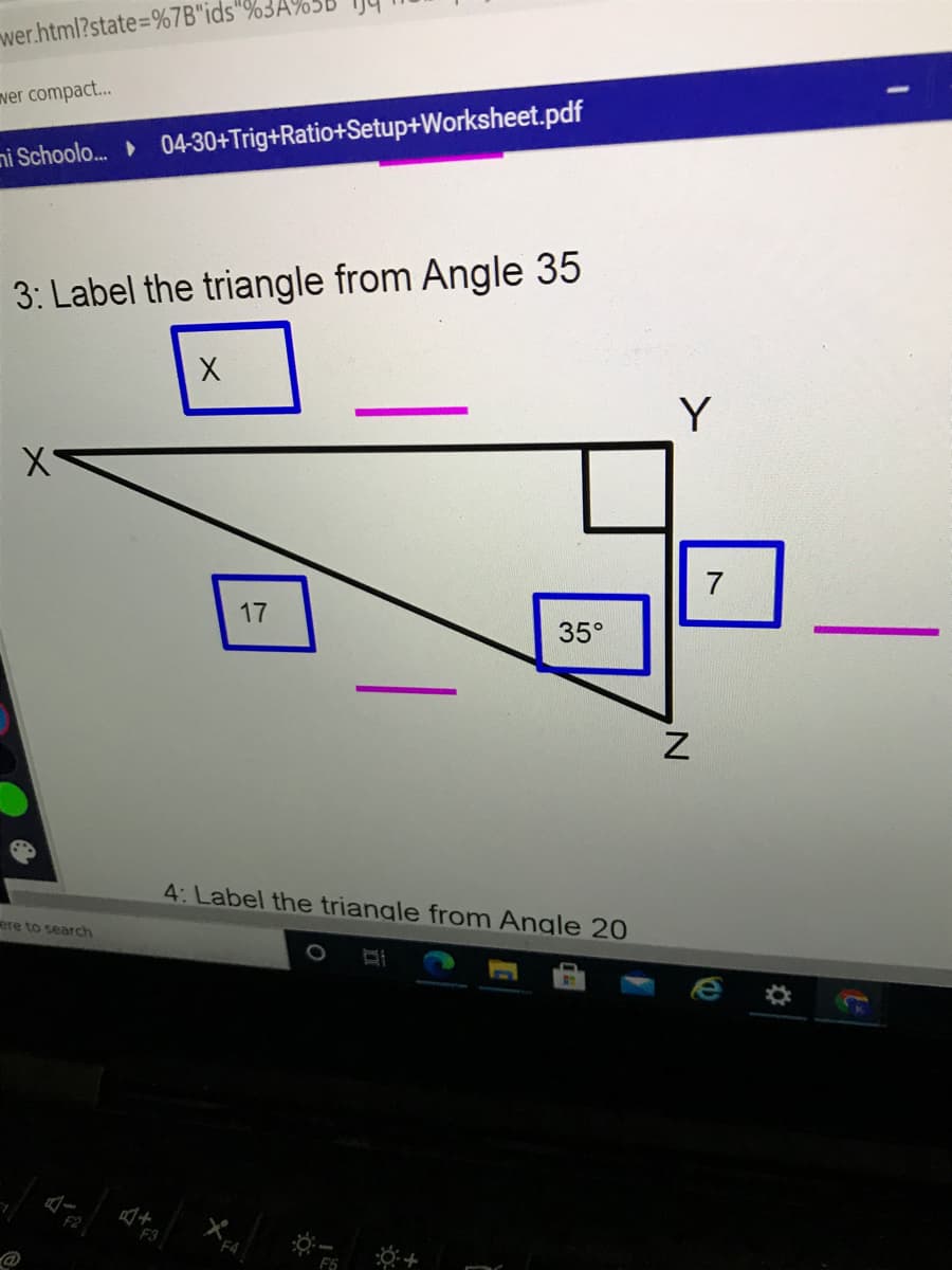 wer.html?state%=%7B"ids"%3A
ver compact...
ni Schoolo. 04-30+Trig+Ratio+Setup+Worksheet.pdf
3: Label the triangle from Angle 35
Y
7
17
35°
4: Label the triangle from Angle 20
ere to search
F3
F5
