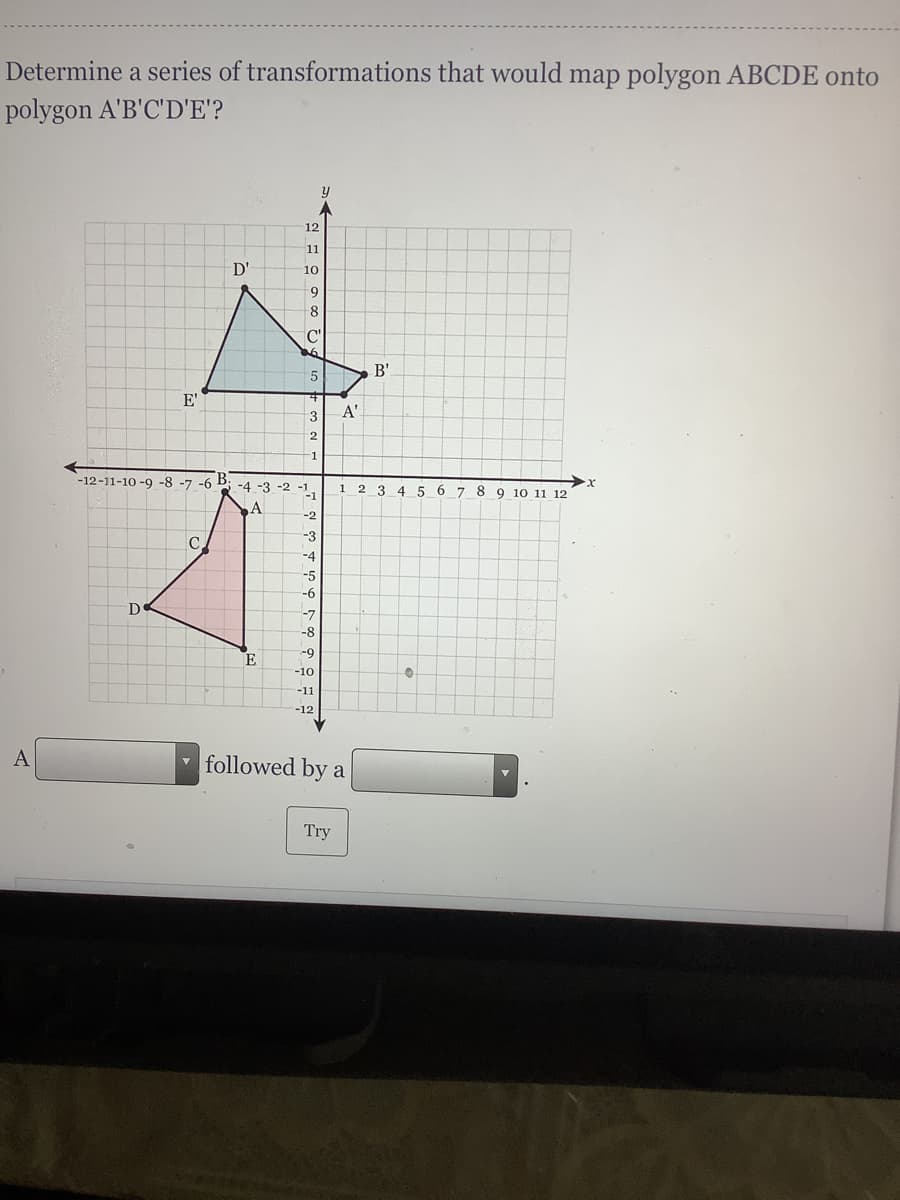 Determine a series of transformations that would map polygon ABCDE onto
polygon A'B'C'D'E'?
12
11
D'
10
B'
E'
A'
13
2
-12-11-10 -9 -8 -7 -6
B.
-4 -3 -2 -1
1
3
5 6 7 8 9 10 11 12
A
-2
-3
C.
-4
-5
-6
D
-7
-8
-9
E
-10
-11
-12
followed by a
Try
