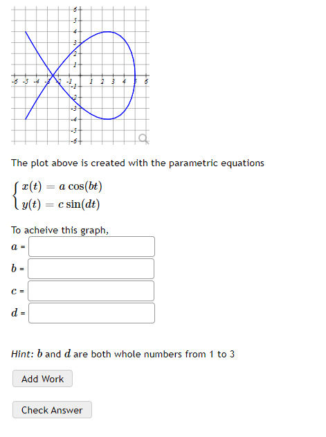 -6 -5 -4
The plot above is created with the parametric equations
Sx(t) = a cos(bt)
ly(t) = c sin(dt)
To acheive this graph,
a =
b =
C =
d =
Hint: b and d are both whole numbers from 1 to 3
Add Work
Check Answer
