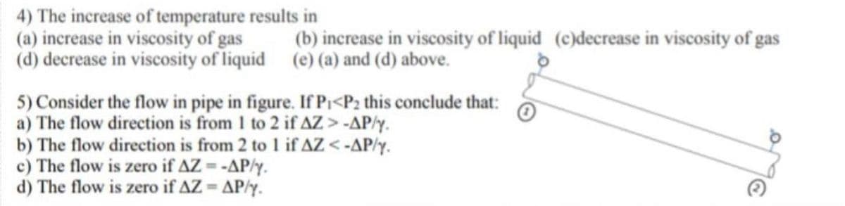 4) The increase of temperature results in
(a) increase in viscosity of gas
(d) decrease in viscosity of liquid
5) Consider the flow in pipe in figure. If P₁<P2 this conclude that:
a) The flow direction is from 1 to 2 if AZ > -AP/y.
b) The flow direction is from 2 to 1 if AZ <-AP/y.
c) The flow is zero if AZ = -AP/y.
d) The flow is zero if AZ = AP/y.
(b) increase in viscosity of liquid (c)decrease in viscosity of gas
(e) (a) and (d) above.