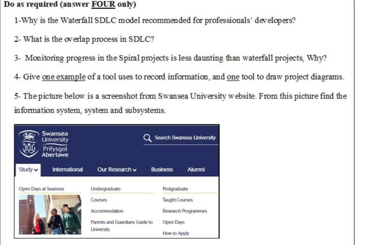 Do as required (answer FOUR only)
1-Why is the Waterfall SDLC model recommended for professionals developers?
2- What is the overlap process in SDLC?
3- Monitoring progress in the Spiral projects is less daunting than waterfall projects, Why?
4- Give one example of a tool uses to record information, and one tool to draw project diagrams.
5- The picture below is a screenshot from Swansea University website. From this picture find the
information system, system and subsystems.
Swansea
University
Search Swansea University
Prifysgol
Abertawe
International Our Research
Business Alumni
Undergraduate
Postgraduate
Courses
Taught Courses
Accommodation
Research Programmes
Parents and Guardians Guide to
Open Days
University
How to Apply
Study
Open Days at Swansea