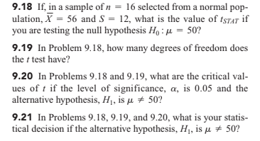 9.18 If, in a sample of n = 16 selected from a normal pop-
ulation, X = 56 and S = 12, what is the value of tsrar if
you are testing the null hypothesis Họ : µ = 50?
%3D
9.19 In Problem 9.18, how many degrees of freedom does
the t test have?
9.20 In Problems 9.18 and 9.19, what are the critical val-
ues of t if the level of significance, a, is 0.05 and the
alternative hypothesis, H1, is µ + 50?
9.21 In Problems 9.18, 9.19, and 9.20, what is your statis-
tical decision if the alternative hypothesis, H1, is µ + 50?
