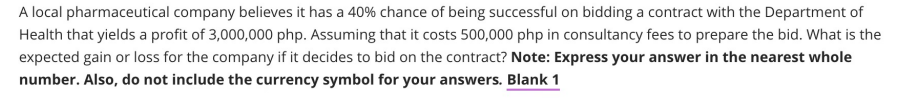 A local pharmaceutical company believes it has a 40% chance of being successful on bidding a contract with the Department of
Health that yields a profit of 3,000,000 php. Assuming that it costs 500,000 php in consultancy fees to prepare the bid. What is the
expected gain or loss for the company if it decides to bid on the contract? Note: Express your answer in the nearest whole
number. Also, do not include the currency symbol for your answers. Blank 1
