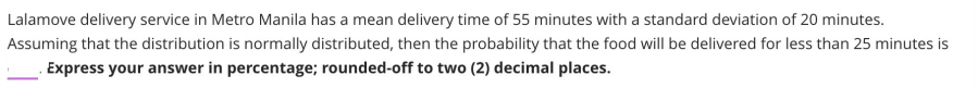 Lalamove delivery service in Metro Manila has a mean delivery time of 55 minutes with a standard deviation of 20 minutes.
Assuming that the distribution is normally distributed, then the probability that the food will be delivered for less than 25 minutes is
. Express your answer in percentage; rounded-off to two (2) decimal places.
