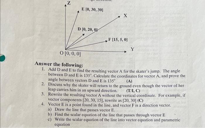 Z
E [0, 30, 30]
X
F [15, 5, 0]
Y
0 [0, 0, 0]
Answer the following:
1. Add D and E to find the resulting vector A for the skater's jump. The angle
between D and E is 135º. Calculate the coordinates for vector A, and prove the
angle between vectors D and E is 135°
(A)
2.
Discuss why the skater will return to the ground even though the vector of her
leap carries him in an upward direction.
(T/I, C)
3.
Rewrite the resulting vector A without the vertical coordinate. For example, if
vector components [20, 30, 15], rewrite as [20, 30] (C)
4.
Vector E is a point found in the line, and vector F is a direction vector.
a) Draw the line that passes vector E.
b) Find the scalar equation of the line that passes through vector E
c) Write the scalar equation of the line into vector equation and parametric
equation
D [0, 20, 9