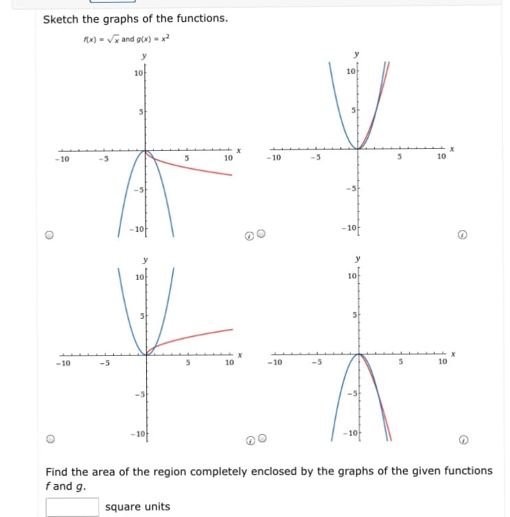 Sketch the graphs of the functions.
x) = Vx and g(x) = x?
y
y
10
10
-10
-5
10
-10
10
-10f
-10
y
10
10
-10
-5
10
-10
5
10
- 10f
10
Find the area of the region completely enclosed by the graphs of the given functions
f and g.
square units
