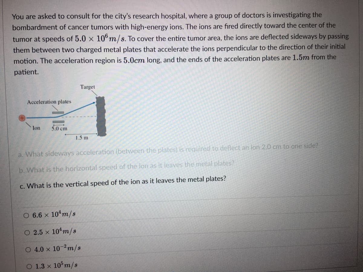 You are asked to consult for the city's research hospital, where a group of doctors is investigating the
bombardment of cancer tumors with high-energy ions. The ions are fired directly toward the center of the
tumor at speeds of 5.0 x 10°m/s. To cover the entire tumor area, the ions are deflected sideways by passing
them between two charged metal plates that accelerate the ions perpendicular to the direction of their initial
motion. The acceleration region is 5.0cm long, and the ends of the acceleration plates are 1.5m from the
patient.
Target
Acceleration plates
Ion
5.0 cm
1.5 m
a. What sideways acceleration (between the plates) is required to deflect an ion 2.0 cm to one side?
b. What is the horizontal speed of the ion as it leaves the metal plates?
c. What is the vertical speed of the ion as it leaves the metal plates?
O 6.6 x 10 m/s
O 2.5 x 104m/s
O 4.0 x 10-2m/s
O 1.3 x 10 m/s
