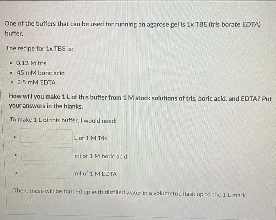 One of the buffers that can be used for running an agarose gel is 1x TBE (tris borate EDTA)
buffer.
The recipe for 1x TBE is:
• 0.13 M tris
• 45 mM boric acid
• 2.5 mM EDTA
How will you make 1 L of this buffer from 1M stock solutions of tris, boric acid, and EDTA? Put
your answers in the blanks.
To make 1 Lof this buffer, I would need:
L of 1 M Tris
ml of 1 M boric acid
ml of 1 M EDTA
Then, these will be topped up with distilled water in a volumetric flask up to the 1L mark.
