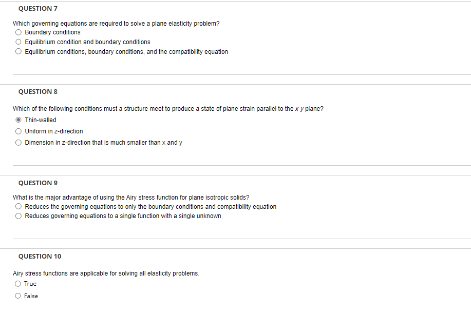 QUESTION 7
Which governing equations are required to solve a plane elasticity problem?
Boundary conditions
Equilibrium condition and boundary conditions
Equilibrium conditions, boundary conditions, and the compatibility equation
QUESTION 8
Which of the following conditions must a structure meet to produce a state of plane strain parallel to the x-y plane?
Thin-walled
Uniform in z-direction
Dimension in z-direction that is much smaller than x and y
QUESTION 9
What is the major advantage of using the Airy stress function for plane isotropic solids?
Reduces the governing equations to only the boundary conditions and compatibility equation
Reduces governing equations to a single function with a single unknown
QUESTION 10
Airy stress functions are applicable for solving all elasticity problems.
True
False