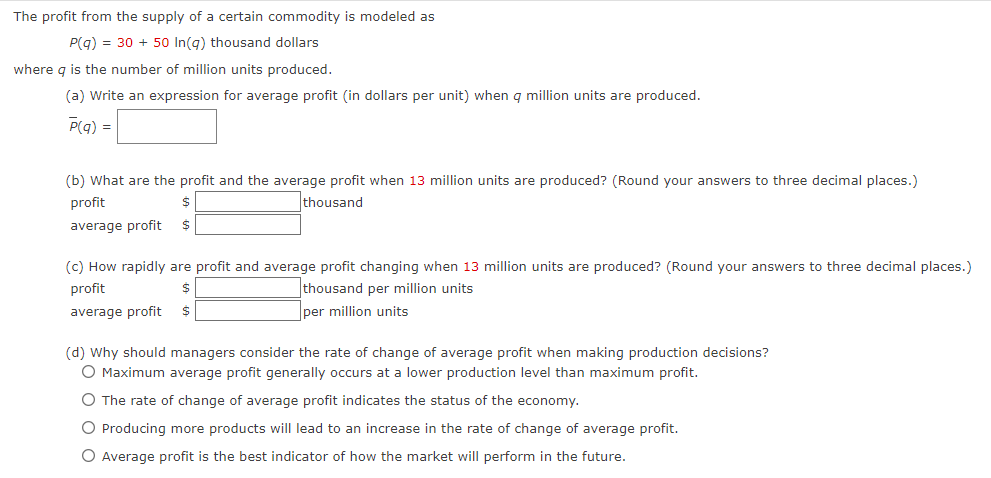 The profit from the supply of a certain commodity is modeled as
P(q) = 30 + 50 In(q) thousand dollars
where q is the number of million units produced.
(a) Write an expression for average profit (in dollars per unit) when q million units are produced.
P(q) =
(b) What are the profit and the average profit when 13 million units are produced? (Round your answers to three decimal places.)
profit
$
thousand
average profit $
(c) How rapidly are profit and average profit changing when 13 million units are produced? (Round your answers to three decimal places.)
profit
$
thousand per million units
average profit $
per million units
(d) Why should managers consider the rate of change of average profit when making production decisions?
O Maximum average profit generally occurs at a lower production level than maximum profit.
O The rate of change of average profit indicates the status of the economy.
O Producing more products will lead to an increase in the rate of change of average profit.
O Average profit is the best indicator of how the market will perform in the future.