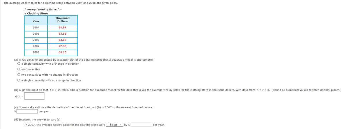 ### Average Weekly Sales for a Clothing Store (2004-2008)

The average weekly sales for a clothing store between 2004 and 2008 are given below:

#### Average Weekly Sales for a Clothing Store

| Year | Thousand Dollars |
|------|------------------|
| 2004 | 38.94            |
| 2005 | 53.58            |
| 2006 | 63.88            |
| 2007 | 72.08            |
| 2008 | 68.15            |

### Analysis Questions:

**(a)** What behavior suggested by a scatter plot of the data indicates that a quadratic model is appropriate?

- **Options:**
  - A single concavity with a change in direction
  - No concavities
  - Two concavities with no change in direction
  - A single concavity with no change in direction

**(b)** Align the input so that \( t = 0 \) in 2000. Find a function for the quadratic model for the data that gives the average weekly sales for the clothing store in thousand dollars, with data from \( 4 \leq t \leq 8 \). (Round all numerical values to three decimal places.)

\[ s(t) = \_\_\_\_\_\_ \]

**(c)** Numerically estimate the derivative of the model from part (b) in 2007 to the nearest hundred dollars.

\[ \text{Estimated Derivative: } \$ \_\_\_\_ \text{ per year} \]

**(d)** Interpret the answer to part (c).

In 2007, the average weekly sales for the clothing store were 
\[ \_\_\_\_\_ \] 
by 
\[ \$ \_\_\_\_ \text{ per year} \].