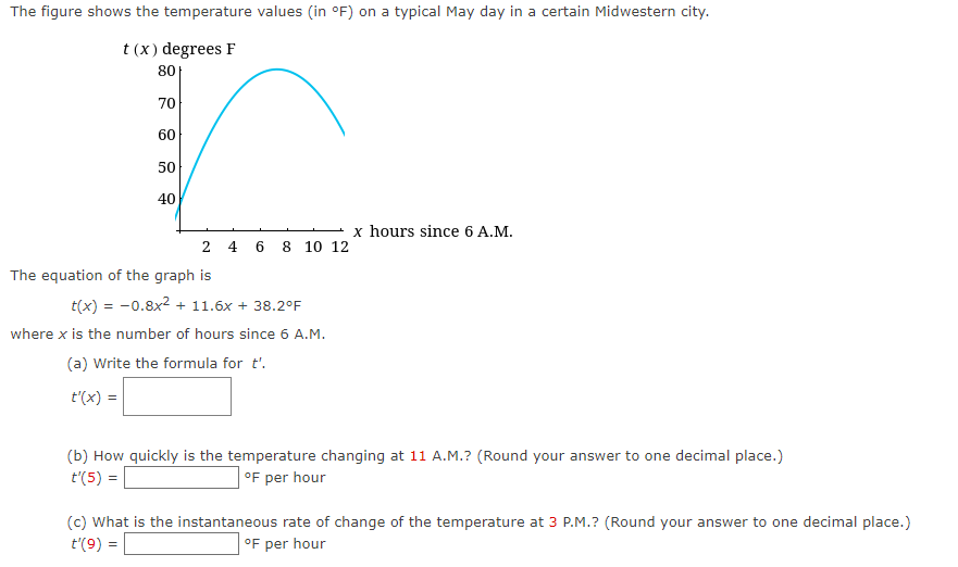 The figure shows the temperature values (in °F) on a typical May day in a certain Midwestern city.
t (x) degrees F
80
70
60
50
40
2 4 6 8 10 12
The equation of the graph is
t(x) = -0.8x² + 11.6x + 38.2°F
where x is the number of hours since 6 A.M.
(a) Write the formula for t'.
t'(x) =
x hours since 6 A.M.
(b) How quickly is the temperature changing at 11 A.M.? (Round your answer to one decimal place.)
t'(5) =
°F per hour
(c) What is the instantaneous rate of change of the temperature at 3 P.M.? (Round your answer to one decimal place.)
t'(9) =
°F per hour