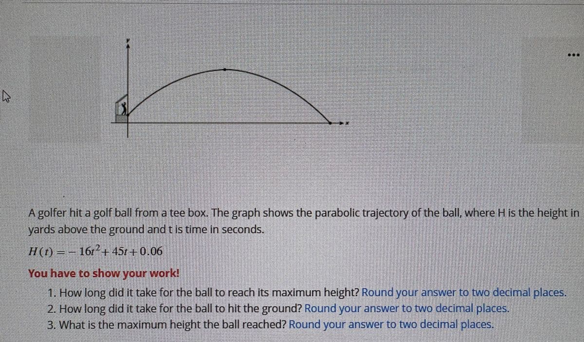 4
A golfer hit a golf ball from a tee box. The graph shows the parabolic trajectory of the ball, where H is the height in
yards above the ground and t is time in seconds.
H(t) = 161²+ 45t+0.06
You have to show your work!
1. How long did it take for the ball to reach its maximum height? Round your answer to two decimal places.
2. How long did it take for the ball to hit the ground? Round your answer to two decimal places.
3. What is the maximum height the ball reached? Round your answer to two decimal places.