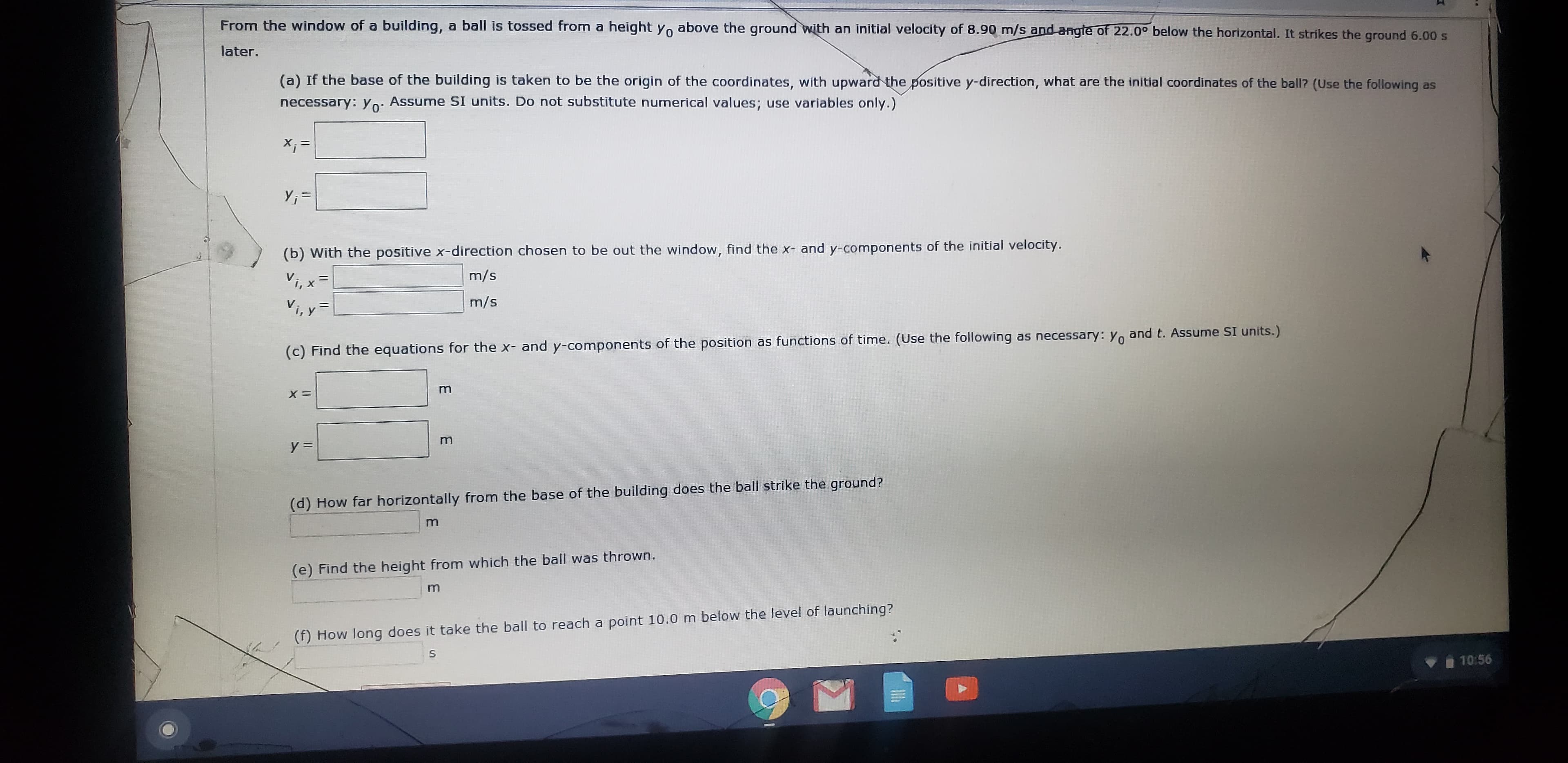 From the window of a building, a ball is tossed from a height Yo above the ground with an initial velocity of 8.90 m/s and angte of 22.0° below the horizontal. It strikes the ground 6.00 s
later.
(a) If the base of the building is taken to be the origin of the coordinates, with upward the positive y-direction, what are the initial coordinates of the ball? (Use the following as
necessary: yo: Assume SI units. Do not substitute numerical values; use variables only.)
Y; =
(b) With the positive x-direction chosen to be out the window, find the x- and y-components of the initial velocity.
m/s
Vi, x
Vi, y
%3D
m/s
(c) Find the equations for the x- and y-components of the position as functions of time. (Use the following as necessary: Yo and t. Assume SI units.)
y =
