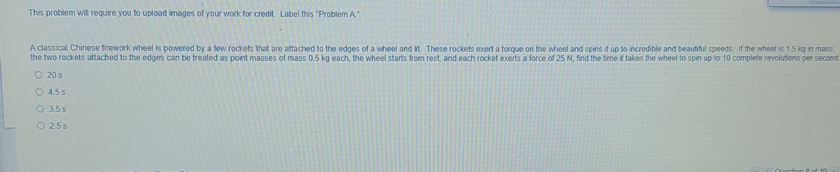 This problem will require you to upload images of your work for credit. Label this "Problem A."
A classical Chinese firework wheel is powered by a few rockets that are attached to the edges of a wheel and lit These rockets exert a torque on the wheel and spins it up to incredible and beautiful speeds. If the wheel is 1.5 kg in mass,
the two rockets attached to the edges can be treated as point masses of mass 0,5 kg each, the wheel starts from rest, and each rocket exerts a force of 25 N, find the time it takes the wheel to spin up to 10 complete revolutions per second.
20 s
O 4.5 s
O 3.5 s
O 2.5s
Question & of 10
